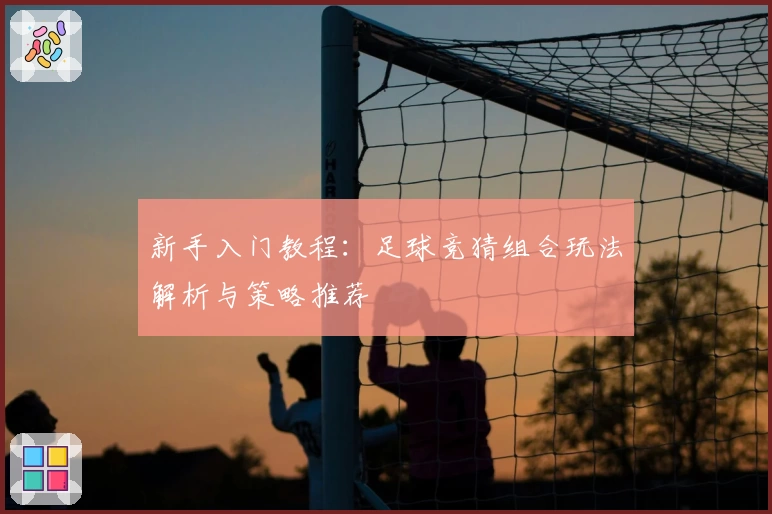 新手入门教程:足球竞猜组合玩法解析与策略推荐