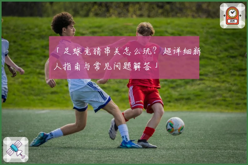 「足球竞猜串关怎么玩？超详细新人指南与常见问题解答」