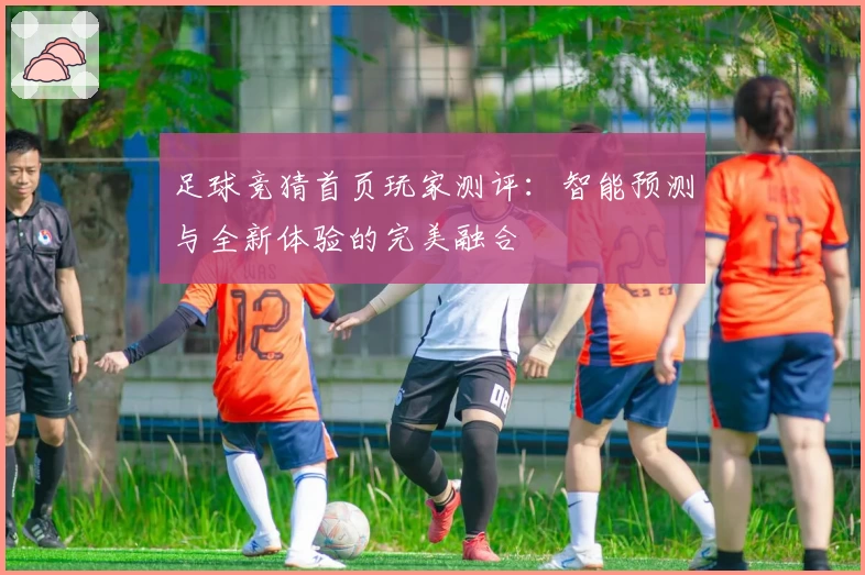 足球竞猜首页玩家测评：智能预测与全新体验的完美融合