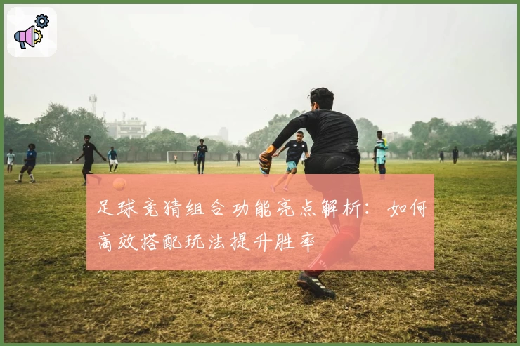 足球竞猜组合功能亮点解析：如何高效搭配玩法提升胜率