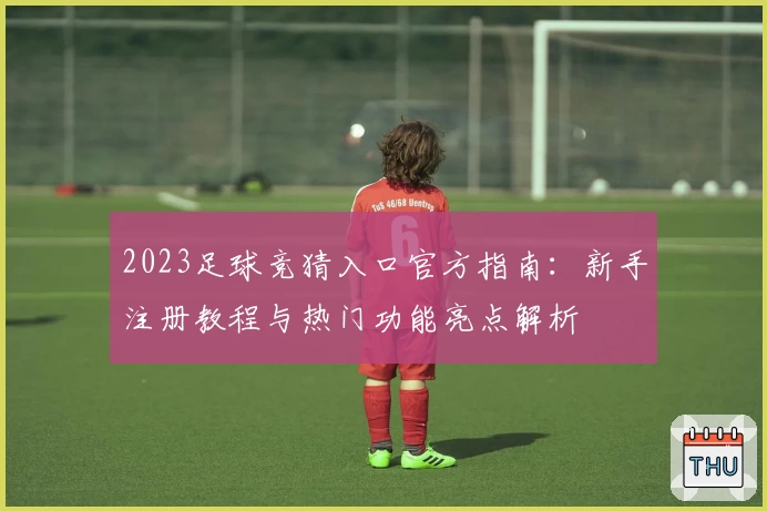 2023足球竞猜入口官方指南：新手注册教程与热门功能亮点解析