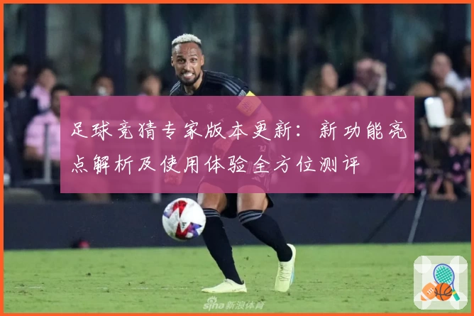 足球竞猜专家版本更新：新功能亮点解析及使用体验全方位测评
