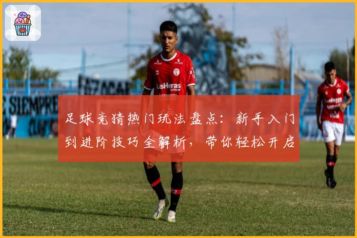 足球竞猜热门玩法盘点：新手入门到进阶技巧全解析，带你轻松开启趣味互动之旅