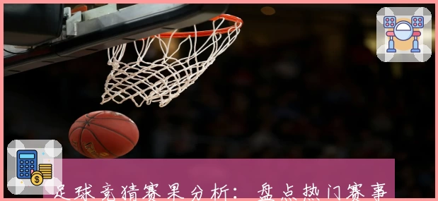 足球竞猜赛果分析:盘点热门赛事结果与玩法技巧详细解读